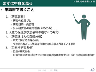 • 申請書で書くこと
2. 【研究計画】
• 研究の位置づけ
• 研究目的・内容等
• 受入研究室の選定理由（PDのみ）
3. 人権の保護及び法令等の遵守への対応
4. 【研究遂行力の自己分析】
• 研究に関する自身の強み
• 今後研究者として更なる発展のため必要と考えている要素
5. 【目指す研究者像】
• 目指す研究者像
• 目指す研究者像に向けて特別研究員の採用期間中に行う研究活動の位置づけ
2021/3/2 大上雅史 42
まずは中身を見る
2. 伝わる申請書にする
 