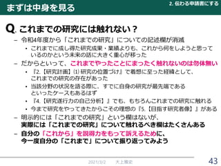 Q. これまでの研究には触れない？
– 令和4年度から「これまでの研究」についての記述欄が消滅
• これまでに成し得た研究成果・業績よりも、これから何をしようと思って
いるのかという未来の話に大きく重心が移った
– だからといって、これまでやったことにまったく触れないのは勿体無い
• 『2.【研究計画】⑴ 研究の位置づけ』で着想に至った経緯として、
これまでの研究の存在があった
• 当該分野の状況を語る際に、すでに自身の研究が最先端である
といったケースもあるはず
• 『4.【研究遂行力の自己分析】』でも、もちろんこれまでの研究に触れる
• 今まで研究をやってきたからこその理想の『5.【目指す研究者像】』がある
– 明示的には「これまでの研究」という欄はないが、
実際には「これまでの研究」について触れるべき欄はたくさんある
– 自分の「これから」を説得力をもって訴えるために、
今一度自分の「これまで」について振り返ってみよう
2021/3/2 大上雅史 43
まずは中身を見る
2. 伝わる申請書にする
 