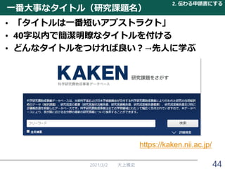 一番大事なタイトル（研究課題名）
• 「タイトルは一番短いアブストラクト」
• 40字以内で簡潔明瞭なタイトルを付ける
• どんなタイトルをつければ良い？→先人に学ぶ
2021/3/2 大上雅史
https://kaken.nii.ac.jp/
2. 伝わる申請書にする
44
 