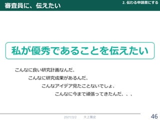 2021/3/2 大上雅史
審査員に、伝えたい
2. 伝わる申請書にする
私が優秀であることを伝えたい
こんなに良い研究計画なんだ、
こんなに研究成果があるんだ、
こんなアイデア見たことないでしょ、
こんなに今まで頑張ってきたんだ、、、
46
 
