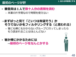 最初のページが肝
• 審査員は１人で数十人分の書類を読む
– 本業の片手間なので時間を使えない
→まずぱっと見て「こいつは有望そう」か
そうでないかをフィルタリングする（と思われる）
– 箸にも棒にもかからないグループに行ってしまったら
もう読まれることはほとんどない
• 箸か棒にかかるためには
→最初のページをなんとかする
2021/3/2 大上雅史
2. 伝わる申請書にする
48
 