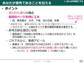 あなたが優秀であることを伝える
• ポイント
– 言われた通りの構成
– 最初のページを特に工夫
• 図、箇条書き、太字、下線、改行位置、配置
本研究では、運動方程式に基づいた分子動力学シミュレーショ
ン技法を用いて、CDK2タンパク質の細胞内動態を推定する。
– 参考文献を適切に引用
• 審査員が「申請者に研究者としての能力があるかどうか」を
見る指標となっている
– これでもかと、業績アピール
• 業績は「4. 【研究遂行力の自己分析】」以外でもアピール
• (特にDCは)投稿中の論文は参考文献欄に書けるので書いておく
– ついでに「5. 【目指す研究者像】」でも触れて良い。
2021/3/2 大上雅史
2. 伝わる申請書にする
読みにくい改行を
できるだけ避ける
50
 