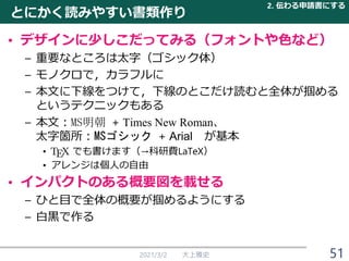 とにかく読みやすい書類作り
• デザインに少しこだってみる（フォントや色など）
– 重要なところは太字（ゴシック体）
– モノクロで，カラフルに
– 本文に下線をつけて，下線のとこだけ読むと全体が掴める
というテクニックもある
– 本文：MS明朝 + Times New Roman、
太字箇所：MSゴシック + Arial が基本
• でも書けます（→科研費LaTeX）
• アレンジは個人の自由
• インパクトのある概要図を載せる
– ひと目で全体の概要が掴めるようにする
– 白黒で作る
2021/3/2 大上雅史
2. 伝わる申請書にする
51
 