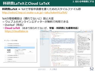 科研費LaTeXとCloud LaTeX
2021/3/2 大上雅史 52
科研費LaTeX ＝ TeXで学振申請書を書くためのスタイルファイル群
http://osksn2.hep.sci.osaka-u.ac.jp/~taku/kakenhiLaTeX/
TeXの環境構築は（慣れてないと）割と大変
→ ウェブ上のオンラインエディターが無料で利用できる
・Overleaf（有名）
・Cloud LaTeX （あまり知られてないが、学振・科研費にも標準対応）
https://cloudlatex.io
2. 伝わる申請書にする
 