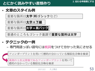 重要な箇所は太字＋黒バック
• 文章のスタイル例
• テクニックの一例
– 専門用語っぽい語句には枕詞をつけて分かった気にさせる
とにかく読みやすい書類作り
2021/3/2 大上雅史
重要な箇所は太字(MSゴシックなど）
重要な箇所は太字＋下線
フィンガープリントを用いて標的の分かっている類似化合物を検索
薬剤の１次元情報であるフィンガープリントを用いて
標的の分かっている類似化合物を検索
普通のところもゴシック基調で重要な箇所は太字
2. 伝わる申請書にする
53
 