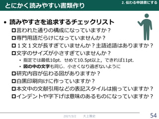 とにかく読みやすい書類作り
• 読みやすさを追求するチェックリスト
言われた通りの構成になっていますか？
専門用語だらけになっていませんか？
１文１文が長すぎていませんか？主語述語はありますか？
文字のサイズが小さすぎていませんか？
• 指定では最低10pt．せめて10.5pt以上，できれば11pt．
• 図の中の文字も同じ．小さくなり過ぎないように
研究内容が伝わる図がありますか？
白黒印刷向けに作っていますか？
本文中の文献引用などの表記スタイルは揃っていますか？
インデントや字下げは意味のあるものになっていますか？
2021/3/2 大上雅史
2. 伝わる申請書にする
54
 