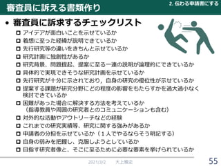 審査員に訴える書類作り
• 審査員に訴求するチェックリスト
 アイデアが面白いことを示せているか
 着想に至った経緯が説明できているか
 先行研究等の違いをきちんと示せているか
 研究計画に独創性があるか
 研究背景、問題提起、提案に至る一連の説明が論理的にできているか
 具体的で実現できそうな研究計画を示せているか
 先行研究が十分に示されており，自身の研究の優位性が示せているか
 提案する課題が研究分野にどの程度の影響をもたらすかを過大過小なく
検討できているか
 困難があった場合に解決する方法を考えているか
（指導教員や周囲の研究者とのコミュニケーションも含む）
 対外的な活動やアウトリーチなどの経験
 これまでの研究実績等、研究に関する強みがあるか
 申請者の分担を示せているか（１人でやるならそう明記する）
 自身の弱みを把握し、克服しようとしているか
 目指す研究者像と、そこに至るために必要な要素を挙げられているか
2021/3/2 大上雅史
2. 伝わる申請書にする
55
 