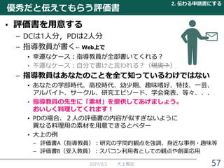 優秀だと伝えてもらう評価書
• 評価書を用意する
– DCは1人分，PDは2人分
– 指導教員が書く← Web上で
• 幸運なケース：指導教員が全部書いてくれる？
• 不運なケース：自分で書けと言われる？（現実？）
– 指導教員はあなたのことを全て知っているわけではない
• あなたの学部時代、高校時代、幼少期、趣味嗜好、特技、一芸、
アルバイト、サークル、研究エピソード、学会発表、等々、、、
• 指導教員の先生に「素材」を提供してあげましょう。
おいしく料理してくれます！
• PDの場合、２人の評価書の内容が似すぎないように
異なる料理用の素材を用意できるとベター
• 大上の例
– 評価書A（指導教員）：研究の学問的観点を強調、身近な事例・趣味等
– 評価書B（受入教員）：スパコン利用者としての観点や創薬応用
2021/3/2 大上雅史
2. 伝わる申請書にする
57
 