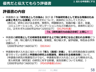 2021/3/2 大上雅史 58
• 申請者の ⑴「研究者としての強み」及び ⑵「今後研究者として更なる発展のため
必要と考えている要素」のそれぞれについて，具体的に入力してください．
（例えば，研究における主体性，発想力，問題解決力，知識の幅・深さ，技量，
コミュニケーション力，プレゼンテーション力などの観点から，具体的に記入）
（⑴，⑵それぞれ1000字以内かつ25行以下）（DC/PD共通）
• 申請者の研究者としての将来性を判断する上で特に参考になると思われる事項につ
いて．（例：特に優れた学業成績，受賞歴，飛び級入学，留学経験，特色ある学外
活動など．）
（2000字以内かつ60行以下）（DCのみ）
• 申請者を受け入れるに当たっての「受入（指導）計画」，受入研究者自身又は研究
室で行っている研究と申請者の研究との関連性，期待される相乗効果について．
（申請者の研究の発展性だけでなく，申請者を受け入れることにより期待される，
受入研究者（研究室）の研究に対する影響，波及効果についても明記．）
（2000字以内かつ60行以下）（PDの評価者1のみ）
優秀だと伝えてもらう評価書
2. 伝わる申請書にする
評価書の内容
「4.【研究遂行力の自己分析】と同じ！
 