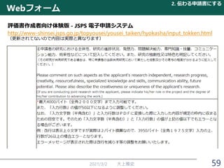 Webフォーム
2021/3/2 大上雅史
評価書作成者向け体験版 - JSPS 電子申請システム
http://www-shinsei.jsps.go.jp/topyousei/yousei_taiken/hyokasha/input_tokken.html
（更新されてないので内容は実際と異なります）
2. 伝わる申請書にする
59
 
