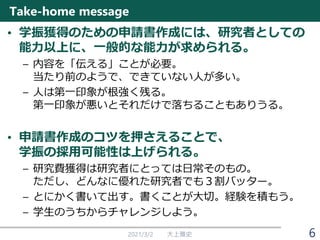 Take-home message
• 学振獲得のための申請書作成には、研究者としての
能力以上に、一般的な能力が求められる。
– 内容を「伝える」ことが必要。
当たり前のようで、できていない人が多い。
– 人は第一印象が根強く残る。
第一印象が悪いとそれだけで落ちることもありうる。
• 申請書作成のコツを押さえることで、
学振の採用可能性は上げられる。
– 研究費獲得は研究者にとっては日常そのもの。
ただし、どんなに優れた研究者でも３割バッター。
– とにかく書いて出す。書くことが大切。経験を積もう。
– 学生のうちからチャレンジしよう。
2021/3/2 大上雅史 6
 