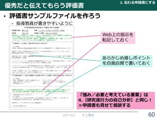 優秀だと伝えてもらう評価書
• 評価書サンプルファイルを作ろう
– 指導教員が書きやすいように
2021/3/2 大上雅史
Web上の指示を
転記しておく
あらかじめ推しポイント
を自画自賛で書いておく
2. 伝わる申請書にする
60
「強み／必要と考えている要素」は
4.【研究遂行力の自己分析】と同じ！
＝申請書も見せて相談する
 