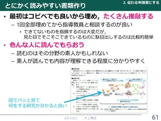 とにかく読みやすい書類作り
• 最初はコピペでも良いから埋め，たくさん推敲する
– 1回全部埋めてから指導教員と相談するのが良い
• できてないものを指摘するのは大変だが，
見た目でそこそこできているものに駄目出しするのは比較的簡単
• 色んな人に読んでもらおう
– 読むのはその分野の素人かもしれない
– 素人が読んでも内容が理解できる程度に分かりやすく
2021/3/2 大上雅史
図でパッと見て
何をする研究か分かると良い
2. 伝わる申請書にする
61
 
