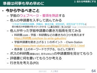 準備は何事も早め早めに
• 今からやるべきこと
– 学振のウェブページ・要項を熟読する
– 他人の申請書を入手して読んでみる
“これまでの研究の背景、問題点、解決方策、研究目的、研究方法“でググると
昔の様式の申請書が色々ひっかかる（二重引用符“ ”をつける）
– 他人が作った学振申請書の書き方指南を見てみる
• 科研費.com - 学振・科研費などの書き方のコツを教えます
https://科研費.com/how-to-write-gakushin/
• 学振申請書を磨き上げる１１のポイント - Chem-Station
https://www.chem-station.com/blog/2013/05/-2013-1.html
• 他多数（上のキーワードでググる，などして探す）
– ボスの科研費(基盤A/B/C, 若手A/Bなど)の申請書類を見せてもらう
– 評価書に何を書いてもらうか考える
– 行き先を考える(PD)
2021/3/2 大上雅史
2. 伝わる申請書にする
64
 