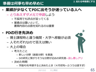 準備は何事も早め早めに
• 業績が少なくてPDに出そうか迷っている人へ
– とりあえずダメ元で申請しよう
• 不採用でも評点が返ってくる
• 業績点は置いといて，
書類内容の点数を知れるのは重要
• PDの行き先決め
– 博士課程時と違う機関・大学へ移動が必須
– 人それぞれなので答えは無い
– 大上の場合
• 考えたこと
– 新しい分野（創薬分野）を意識
– Dの研究と繋がりそうな分野が近めの研究者←良し悪しアリ
• 決めた時期
– 学振PDを申請すると決めたとき（４月初旬←ふつうは遅すぎ）
2021/3/2 大上雅史
2. 伝わる申請書にする
65
 