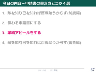 今日の内容－申請書の書き方とコツ４選
1. 敵を知り己を知れば百戦殆うからず(制度編)
2. 伝わる申請書にする
3. 業績アピールをする
4. 敵を知り己を知れば百戦殆うからず(審査編)
2021/3/2 大上雅史 67
 