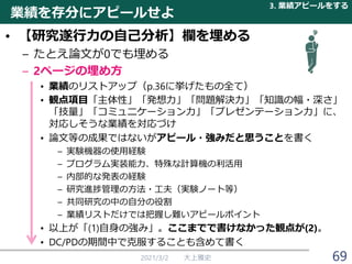 業績を存分にアピールせよ
• 【研究遂行力の自己分析】欄を埋める
– たとえ論文が0でも埋める
– 2ページの埋め方
• 業績のリストアップ（p.36に挙げたもの全て）
• 観点項目「主体性」「発想力」「問題解決力」「知識の幅・深さ」
「技量」「コミュニケーション力」「プレゼンテーション力」に、
対応しそうな業績を対応づけ
• 論文等の成果ではないがアピール・強みだと思うことを書く
– 実験機器の使用経験
– プログラム実装能力、特殊な計算機の利活用
– 内部的な発表の経験
– 研究進捗管理の方法・工夫（実験ノート等）
– 共同研究の中の自分の役割
– 業績リストだけでは把握し難いアピールポイント
• 以上が「(1)自身の強み」。ここまでで書けなかった観点が(2)。
• DC/PDの期間中で克服することも含めて書く
2021/3/2 大上雅史
3. 業績アピールをする
69
 