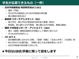 学生が応募できるもの（一例）
• 日本学術振興会 特別研究員DC1/DC2
– 通称「学振」
– 月20万円の奨励金と年100万円前後の研究費
– 博士課程の院生向け
• 産総研 リサーチアシスタント（RA）
– 修士学生・博士学生が産総研の研究室で勤務（研究）
– 時給制。修士最大16万円程度、博士最大20万円程度。募集は随時。
• 理研 大学院生リサーチ・アソシエイト（JRA）
– 博士（後期）課程在籍者を非常勤として理研に受け入れ
– 月164,000円の給与＋α
• JST ACT-X
– 国の戦略目標に合わせた分野。「数理・情報」「生命と科学」「AI活用」等
– 修士学生から応募可能。（実際に東工大生の採択者もいます）
– 600万円前後の研究費で2年4ヶ月。
★今日は(ほぼ)学振に限って話をします
2021/3/2 大上雅史 7
 
