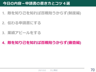 今日の内容－申請書の書き方とコツ４選
1. 敵を知り己を知れば百戦殆うからず(制度編)
2. 伝わる申請書にする
3. 業績アピールをする
4. 敵を知り己を知れば百戦殆うからず(審査編)
2021/3/2 大上雅史 70
 