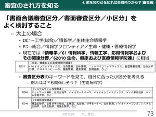 審査のされ方を知る
「書面合議審査区分／書面審査区分／小区分」を
よく検討すること
– 大上の場合
• DC1→工学(総合)／情報学／生体生命情報学
• PD→総合／情報学フロンティア／生命・健康・医療情報学
• 現在では「情報学／61 情報科学、情報工学、応用情報学および
その関連分野／62010 生命、健康および医療情報学関連」に相当
• 審査区分表のキーワードを見て、自分に合った小区分を考える
– 例えば以下も関係しそう？（生物系科学）
2021/3/2 大上雅史
4. 敵を知り己を知れば百戦殆うからず(審査編)
73
 