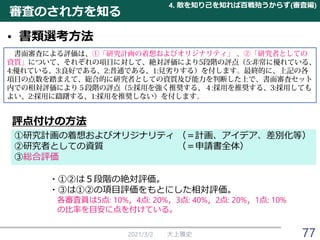 審査のされ方を知る
• 書類選考方法
2021/3/2 大上雅史
評点付けの方法
①研究計画の着想およびオリジナリティ （＝計画、アイデア、差別化等）
②研究者としての資質 （＝申請書全体）
③総合評価
・①②は５段階の絶対評価。
・③は①②の項目評価をもとにした相対評価。
各審査員は5点: 10%，4点: 20%，3点: 40%，2点: 20%，1点: 10%
の比率を目安に点を付けている。
4. 敵を知り己を知れば百戦殆うからず(審査編)
77
 