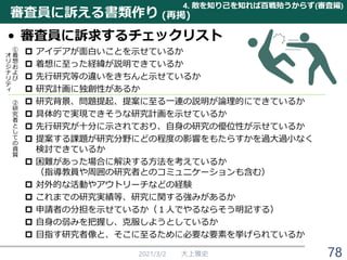 審査員に訴える書類作り
• 審査員に訴求するチェックリスト
 アイデアが面白いことを示せているか
 着想に至った経緯が説明できているか
 先行研究等の違いをきちんと示せているか
 研究計画に独創性があるか
 研究背景、問題提起、提案に至る一連の説明が論理的にできているか
 具体的で実現できそうな研究計画を示せているか
 先行研究が十分に示されており、自身の研究の優位性が示せているか
 提案する課題が研究分野にどの程度の影響をもたらすかを過大過小なく
検討できているか
 困難があった場合に解決する方法を考えているか
（指導教員や周囲の研究者とのコミュニケーションも含む）
 対外的な活動やアウトリーチなどの経験
 これまでの研究実績等、研究に関する強みがあるか
 申請者の分担を示せているか（１人でやるならそう明記する）
 自身の弱みを把握し、克服しようとしているか
 目指す研究者像と、そこに至るために必要な要素を挙げられているか
2021/3/2 大上雅史 78
4. 敵を知り己を知れば百戦殆うからず(審査編)
(再掲)
①
着
想
お
よ
び
オ
リ
ジ
ナ
リ
テ
ィ
②
研
究
者
と
し
て
の
資
質
 