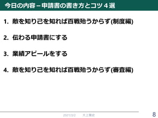 今日の内容－申請書の書き方とコツ４選
1. 敵を知り己を知れば百戦殆うからず(制度編)
2. 伝わる申請書にする
3. 業績アピールをする
4. 敵を知り己を知れば百戦殆うからず(審査編)
2021/3/2 大上雅史 8
 