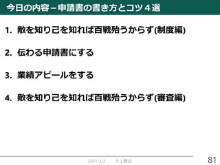 今日の内容－申請書の書き方とコツ４選
1. 敵を知り己を知れば百戦殆うからず(制度編)
2. 伝わる申請書にする
3. 業績アピールをする
4. 敵を知り己を知れば百戦殆うからず(審査編)
2021/3/2 大上雅史 81
 