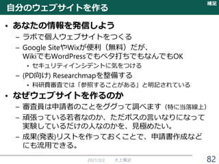 自分のウェブサイトを作る
• あなたの情報を発信しよう
– ラボで個人ウェブサイトをつくる
– Google SiteやWixが便利（無料）だが、
WikiでもWordPressでもベタ打ちでもなんでもOK
• セキュリティインシデントに気をつける
– (PD向け) Researchmapを整備する
• 科研費審査では「参照することがある」と明記されている
• なぜウェブサイトを作るのか
– 審査員は申請者のことをググって調べます（特に当落線上）
– 頑張っている若者なのか、ただボスの言いなりになって
実験しているだけの人なのかを、見極めたい。
– 成果(発表)リストを作っておくことで、申請書作成など
にも流用できる。
2021/3/2 大上雅史
補足
82
 