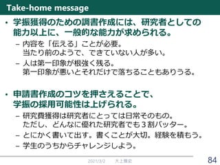 Take-home message
• 学振獲得のための調書作成には、研究者としての
能力以上に、一般的な能力が求められる。
– 内容を「伝える」ことが必要。
当たり前のようで、できていない人が多い。
– 人は第一印象が根強く残る。
第一印象が悪いとそれだけで落ちることもありうる。
• 申請書作成のコツを押さえることで、
学振の採用可能性は上げられる。
– 研究費獲得は研究者にとっては日常そのもの。
ただし、どんなに優れた研究者でも３割バッター。
– とにかく書いて出す。書くことが大切。経験を積もう。
– 学生のうちからチャレンジしよう。
2021/3/2 大上雅史 84
 
