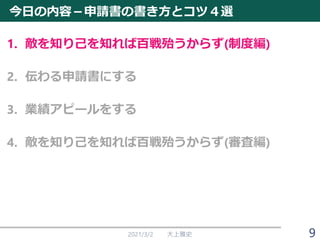今日の内容－申請書の書き方とコツ４選
1. 敵を知り己を知れば百戦殆うからず(制度編)
2. 伝わる申請書にする
3. 業績アピールをする
4. 敵を知り己を知れば百戦殆うからず(審査編)
2021/3/2 大上雅史 9
 