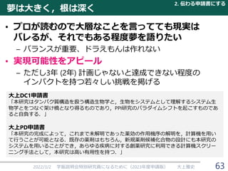 夢は大きく，根は深く
• プロが読むので大層なことを言ってても現実は
バレるが、それでもある程度夢を語りたい
– バランスが重要、ドラえもんは作れない
• 実現可能性をアピール
– ただし3年 (2年) 計画じゃないと達成できない程度の
インパクトを持つ若々しい挑戦を掲げる
2022/3/2 学振説明会特別研究員になるために（2023年度申請版） 大上雅史
大上DC1申請書
「本研究はタンパク質構造を扱う構造生物学と，生物をシステムとして理解するシステム生
物学とをつなぐ架け橋となり得るものであり，PPI研究のパラダイムシフトを起こすものであ
ると自負する．」
大上PD申請書
「本研究の完成によって，これまで未解明であった薬効の作用機序の解明を，計算機を用い
て行うことが可能となる．既存の薬剤はもちろん，新規薬剤候補化合物の設計にも本研究の
システムを用いることができ，あらゆる疾病に対する創薬研究に利用できる計算機スクリー
ニング手法として，本研究は高い有用性を持つ．」
2. 伝わる申請書にする
63
 