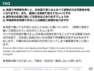 2022/3/2 学振説明会特別研究員になるために（2023年度申請版） 大上雅史
Q. 英語で申請書を書くと、日本語で書くのと比べて採用される可能性が低
くなりますか。また、面接には英語で答えてもいいですか
Q. 留学生の応募に関して注意点などありますでしょうか
Q. 申請資料を英語で作ることは審査に影響がありますか
▶英語で書いても不利になることはないと聞いています。（実際に英語で
書いて採用されている方がたくさんいます）
クリアな日本語が書ける or 日本語の添削を受けることができる環境であれ
ば日本語で、日本語に自信のない方は英語で申請書を作成するのをおすす
めします。不備のある日本語の方が気になってしまう審査員が多いと思い
ます。
If you are able to have your Japanese proofread, I think it is easier for the reviewers to
evaluate your application if it is written in clear Japanese. If not, I recommend that you write
in English.
▶面接は無くなりました。今後も（当分は）復活しないと思います。
FAQ
89
 
