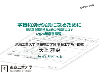 東京工業大学 情報理工学院 情報工学系 助教
大上 雅史
ohue@c.titech.ac.jp
（2024年度申請版）
学振特別研究員になるために
研究費を獲得するための申請書のコツ
 
