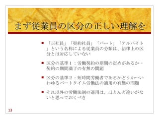 まず従業員の区分の正しい理解を
           「正社員」「契約社員」「パート」「アルバイト
            」という名称による従業員の分類は、法律上の区
            分とは対応していない
           区分の基準１：労働契約の期間の定めがあるか…
            契約の期間満了の有無の問題
           区分の基準２：短時間労働者であるかどうか…い
            わゆるパートタイム労働法の適用の有無の問題
           それ以外の労働法制の適用は、ほとんど違いがな
            いと思っておくべき

        　
13
 