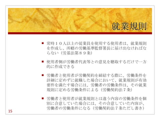 就業規則
        常時１０人以上の従業員を使用する使用者は、就業規則
         を作成し、所轄の労働基準監督署長に届け出なければな
         らない（労基法第８９条）

        使用者側が労働者代表等との意見を聴取するだけで一方
         的に作成できる

        労働者と使用者が労働契約を締結する際に、労働条件を
         詳細に定めずに就職した場合において、就業規則が有効
         要件を満たす場合には、労働者の労働条件は、その就業
         規則に定める労働条件による（労働契約法７条）

        労働者と使用者が就業規則とは違う内容の労働条件を個
         別に合意していた場合には、その合意していた内容が、
         労働者の労働条件になる（労働契約法７条ただし書き）
15
 
