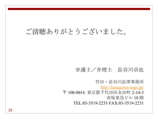 ご清聴ありがとうございました。




                弁護士／弁理士　長谷川卓也

                         竹田・長谷川法律事務所
                            http://hasegawa-sogo.jp/
          〒 100-0014 東京都千代田区永田町 2-14-3
                                赤坂東急ビル 10 階
               TEL.03-3519-2233 FAX.03-3519-2231
19
 