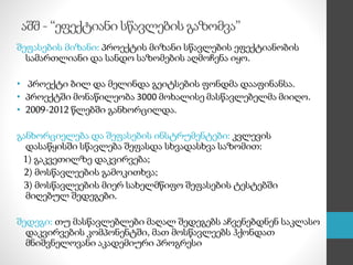 აშშ - “ეფექტიანი სწავლების გაზომვა”
შეფასების მიზანი: პროექტის მიზანი სწავლების ეფექტიანობის
სამართლიანი და სანდო საზომების აღმოჩენა იყო.
• პროექტი ბილ და მელინდა გეიტსების ფონდმა დააფინანსა.
• პროექტში მონაწილეობა 3000 მოხალისე მასწავლებელმა მიიღო.
• 2009-2012 წლებში განხორცილდა.
განხორციელება და შეფასების ინსტრუმენტები: კვლევის
დასაწყისში სწავლება შეფასდა სხვადასხვა საზომით:
1) გაკვეთილზე დაკვირვება;
2) მოსწავლეების გამოკითხვა;
3) მოსწავლეების მიერ სახელმწიფო შეფასების ტესტებში
მიღებულ შედეგები.
შედეგი: თუ მასწავლებლები მაღალ შედეგებს აჩვენებდნენ საკლასო
დაკვირვების კომპონენტში, მათ მოსწავლეებს ჰქონდათ
მნიშვნელოვანი აკადემიური პროგრესი
 