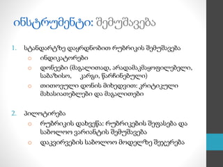 ინსტრუმენტი: შემუშავება
1. სტანდარტზე დაყრდნობით რუბრიკის შემუშავება
o ინდიკატორები
o დონეები (მაგალითად, არადამაკმაყოფილებელი,
საბაზისო, კარგი, წარჩინებული)
o თითოეული დონის მიხედვით: კრიტიკული
მახასიათებლები და მაგალითები
2. პილოტირება
o რუბრიკის დახვეწა: რუბრიკების შეფასება და
საბოლოო ვარიანტის შემუშავება
o დაკვირვების საბოლოო მოდელზე შეჯერება
 