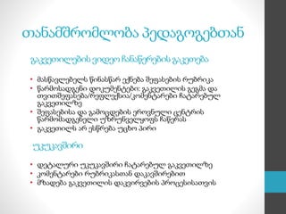 თანამშრომლობა პედაგოგებთან
გაკვეთილების ვიდეო ჩანაწერების გაკეთება
• მასწავლებელს წინასწარ ექნება შეფასების რუბრიკა
• წარმოსადგენი დოკუმენტები: გაკვეთილის გეგმა და
თვითშეფასება/რეფლექსია/კომენტარები ჩატარებულ
გაკვეთილზე
• შეფასებისა და გამოცდების ეროვნული ცენტრის
წარმომადგენელი უზრუნველყოფს ჩაწერას
• გაკვეთილს არ ესწრება უცხო პირი
უკუკავშირი
• დეტალური უკუკავშირი ჩატარებულ გაკვეთილზე
• კომენტარები რუბრიკასთან დაკავშირებით
• მზადება გაკვეთილის დაკვირვების პროცესისათვის
 