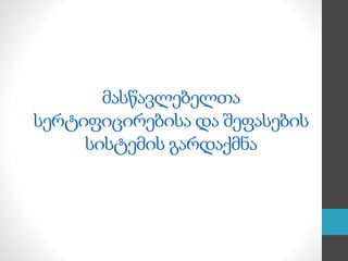 მასწავლებელთა
სერტიფიცირებისა და შეფასების
სისტემის გარდაქმნა
 