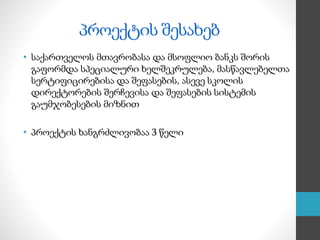 პროექტის შესახებ
• საქართველოს მთავრობასა და მსოფლიო ბანკს შორის
გაფორმდა სპეციალური ხელშეკრულება, მასწავლებელთა
სერტიფიცირებისა და შეფასების, ასევე სკოლის
დირექტორების შერჩევისა და შეფასების სისტემის
გაუმჯობესების მიზნით
• პროექტის ხანგრძლივობაა 3 წელი
 