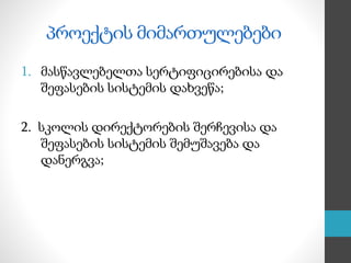 პროექტის მიმართულებები
1. მასწავლებელთა სერტიფიცირებისა და
შეფასების სისტემის დახვეწა;
2. სკოლის დირექტორების შერჩევისა და
შეფასების სისტემის შემუშავება და
დანერგვა;
 