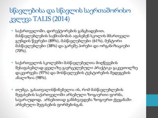 სწავლებისა და სწავლის საერთაშორისო
კვლევა TALIS (2014)
• საქართველოში, დირექტორების განცხადებით,
მასწავლებლების საქმიანობას აფასებენ სკოლის მმართველი
გუნდის წევრები (89%), მასწავლებლები (61%), მენტორი
მასწავლებლები (38%) და გარეშე პირები და ორგანიზაციები
(70%).
• საქართველოს სკოლებში მასწავლებელთა მიღწევების
შესაფასებლად ყველაზე გავრცელებული პრაქტიკა გაკვეთილზე
დაკვირვება (97%) და მოსწავლეების ტესტირების შედეგების
ანალიზია (98%).
• თუმცა, გასათვალისწინებელია ის, რომ მასწავლებლების
შეფასების საქართველოში არსებული ზოგიერთი ფორმა,
სავარაუდოდ, არსებითად განსხვავდება ზოგიერთ ქვეყანაში
არსებული შეფასების ფორმებისგან.
 