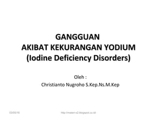 GANGGUANGANGGUAN
AKIBAT KEKURANGAN YODIUMAKIBAT KEKURANGAN YODIUM
(Iodine Deficiency Disorders)(Iodine Deficiency Disorders)
Oleh :
Christianto Nugroho S.Kep.Ns.M.Kep
03/05/16 http://materi-x2.blogspot.co.id/
 