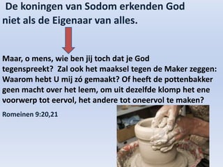 De koningen van Sodom erkenden God
niet als de Eigenaar van alles.
Maar, o mens, wie ben jij toch dat je God
tegenspreekt? Zal ook het maaksel tegen de Maker zeggen:
Waarom hebt U mij zó gemaakt? Of heeft de pottenbakker
geen macht over het leem, om uit dezelfde klomp het ene
voorwerp tot eervol, het andere tot oneervol te maken?
Romeinen 9:20,21
 