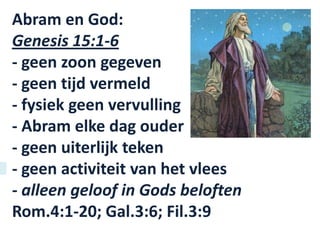 Abram en God:
Genesis 15:1-6
- geen zoon gegeven
- geen tijd vermeld
- fysiek geen vervulling
- Abram elke dag ouder
- geen uiterlijk teken
- geen activiteit van het vlees
- alleen geloof in Gods beloften
Rom.4:1-20; Gal.3:6; Fil.3:9
 