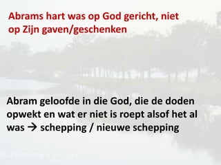 Abrams hart was op God gericht, niet
op Zijn gaven/geschenken
Abram geloofde in die God, die de doden
opwekt en wat er niet is roept alsof het al
was  schepping / nieuwe schepping
 