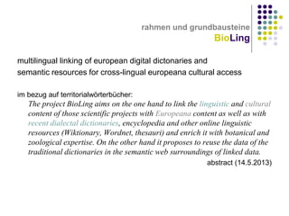 rahmen und grundbausteine

BioLing
multilingual linking of european digital dictonaries and
semantic resources for cross-lingual europeana cultural access
im bezug auf territorialwörterbücher:

The project BioLing aims on the one hand to link the linguistic and cultural
content of those scientific projects with Europeana content as well as with
recent dialectal dictionaries, encyclopedia and other online linguistic
resources (Wiktionary, Wordnet, thesauri) and enrich it with botanical and
zoological expertise. On the other hand it proposes to reuse the data of the
traditional dictionaries in the semantic web surroundings of linked data.
abstract (14.5.2013)

 
