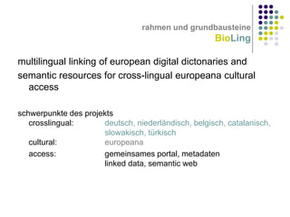 rahmen und grundbausteine

BioLing
multilingual linking of european digital dictonaries and
semantic resources for cross-lingual europeana cultural
access
schwerpunkte des projekts
crosslingual:
deutsch, niederländisch, belgisch, catalanisch,
slowakisch, türkisch
cultural:
europeana
access:
gemeinsames portal, metadaten
linked data, semantic web

 